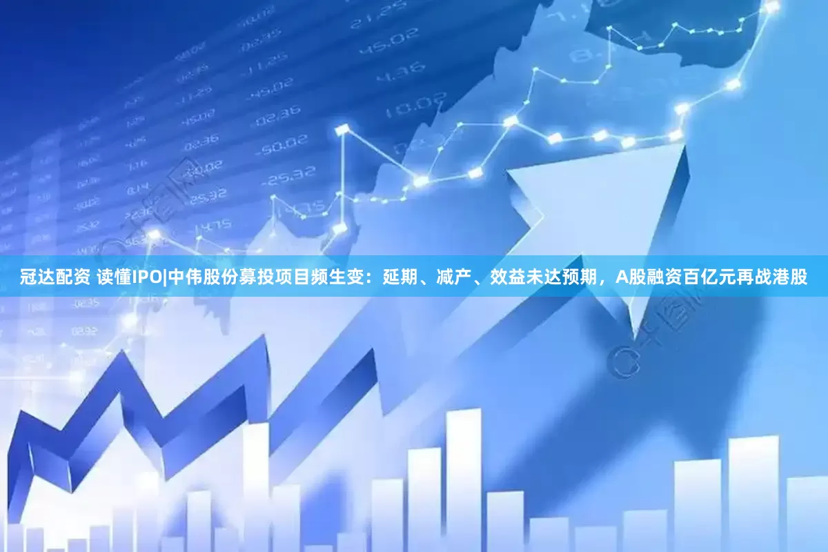 冠达配资 读懂IPO|中伟股份募投项目频生变：延期、减产、效益未达预期，A股融资百亿元再战港股
