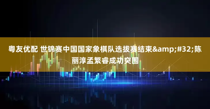 粤友优配 世锦赛中国国家象棋队选拔赛结束&#32;陈丽淳孟繁睿成功突围