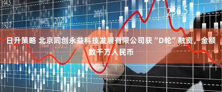 日升策略 北京同创永益科技发展有限公司获“D轮”融资，金额数千万人民币
