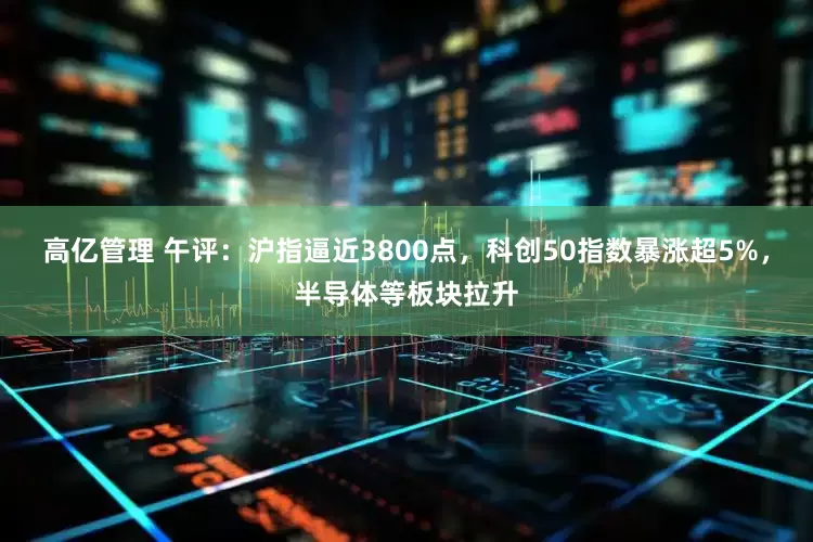 高亿管理 午评：沪指逼近3800点，科创50指数暴涨超5%，半导体等板块拉升