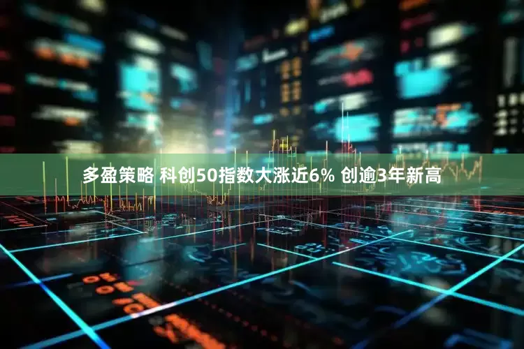 多盈策略 科创50指数大涨近6% 创逾3年新高