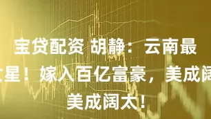 宝贷配资 胡静：云南最美女星！嫁入百亿富豪，美成阔太！
