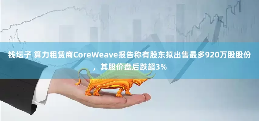 钱坛子 算力租赁商CoreWeave报告称有股东拟出售最多920万股股份，其股价盘后跌超3%