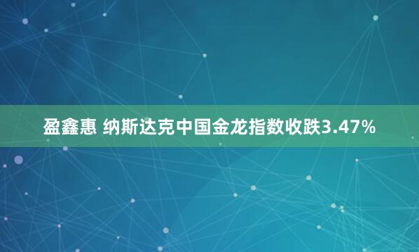 盈鑫惠 纳斯达克中国金龙指数收跌3.47%
