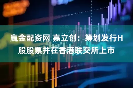 赢金配资网 嘉立创：筹划发行H股股票并在香港联交所上市